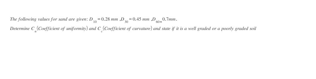 The following values for sand are given: D
10
= 0.28 mm „D = 0.45 mm ,D
30
0.7mm.
60=
Determine C (Coefficient of uniformity) and C (Coefficient of curvature) and state if it is a well graded or a poorly graded soil
