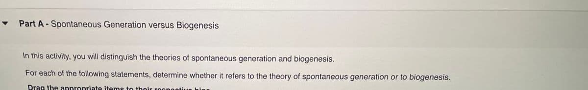 Part A Spontaneous Generation versus Biogenesis
In this activity, you will distinguish the theories of spontaneous generation and biogenesis.
For each of the following statements, determine whether it refers to the theory of spontaneous generation or to biogenesis.
Drag the appropriate items to their respective hiss