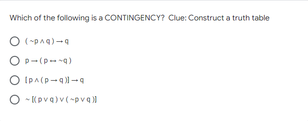 Which of the following is a CONTINGENCY? Clue: Construct a truth table
O (-pnq) - q
O p-(p- ng)
O [pA (p - q )→ q
O ~ [( p v q ) v (~p v q )]
