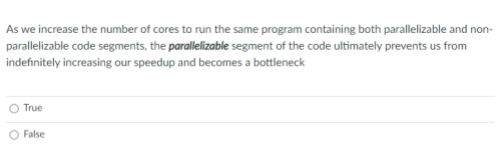 As we increase the number of cores to run the same program containing both parallelizable and non-
parallelizable code segments, the parallelizable segment of the code ultimately prevents us from
indefinitely increasing our speedup and becomes a bottleneck
True
False
