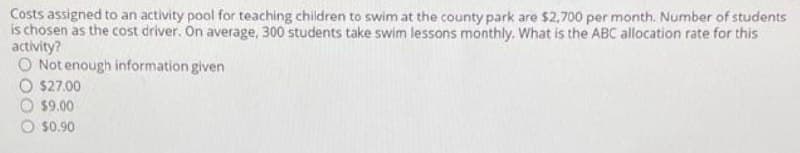 Costs assigned to an activity pool for teaching children to swim at the county park are $2,700 per month. Number of students
is chosen as the cost driver. On average, 300 students take swim lessons monthly. What is the ABC allocation rate for this
activity?
O Not enough information given
$27.00
$9.00
O s0.90
