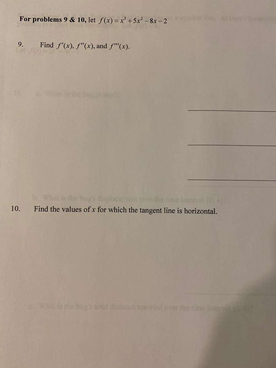 For problems 9 & 10, let f(x) = x³ + 5x² – 8x - 2
aberin Att
9.
Find f'(x), f"(x), and f"(x).
the bug's disp
me interval 0.412
Find the values of x for which the tangent line is horizontal.
10.
Wh is the bua's total distance traveled over the time inter 0.4
