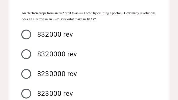 An electron drops from an n=2 orbit to an n=1 orbit by emitting a photon. How many revolutions
does an electron in an n=2 Bohr orbit make in 108 s?
O 832000 rev
O 8320000 rev
O 8230000 rev
823000 rev
