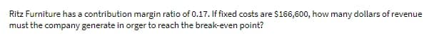 Ritz Furniture has a contribution margin ratio of 0.17. If fixed costs are $166,600, how many dollars of revenue
must the company generate in orger to reach the break-even point?
