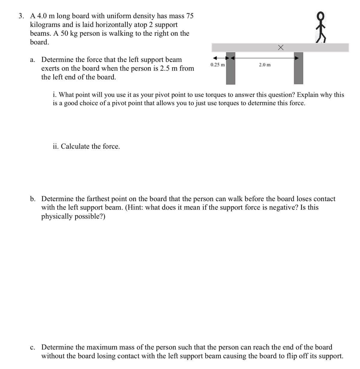 3. A 4.0 m long board with uniform density has mass 75
kilograms and is laid horizontally atop 2 support
beams. A 50 kg person is walking to the right on the
board.
a. Determine the force that the left support beam
exerts on the board when the person is 2.5 m from
the left end of the board.
0.25 m
ii. Calculate the force.
2.0 m
i. What point will you use it as your pivot point to use torques to answer this question? Explain why this
is a good choice of a pivot point that allows you to just use torques to determine this force.
b. Determine the farthest point on the board that the person can walk before the board loses contact
with the left support beam. (Hint: what does it mean if the support force is negative? Is this
physically possible?)
c. Determine the maximum mass of the person such that the person can reach the end of the board
without the board losing contact with the left support beam causing the board to flip off its support.