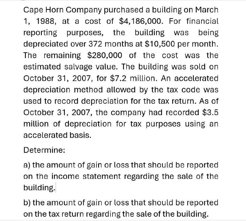 Cape Horn Company purchased a building on March
1, 1988, at a cost of $4,186,000. For financial
reporting purposes, the building was being
depreciated over 372 months at $10,500 per month.
The remaining $280,000 of the cost was the
estimated salvage value. The building was sold on
October 31, 2007, for $7.2 million. An accelerated
depreciation method allowed by the tax code was
used to record depreciation for the tax return. As of
October 31, 2007, the company had recorded $3.5
million of depreciation for tax purposes using an
accelerated basis.
Determine:
a) the amount of gain or loss that should be reported
on the income statement regarding the sale of the
building.
b) the amount of gain or loss that should be reported
on the tax return regarding the sale of the building.