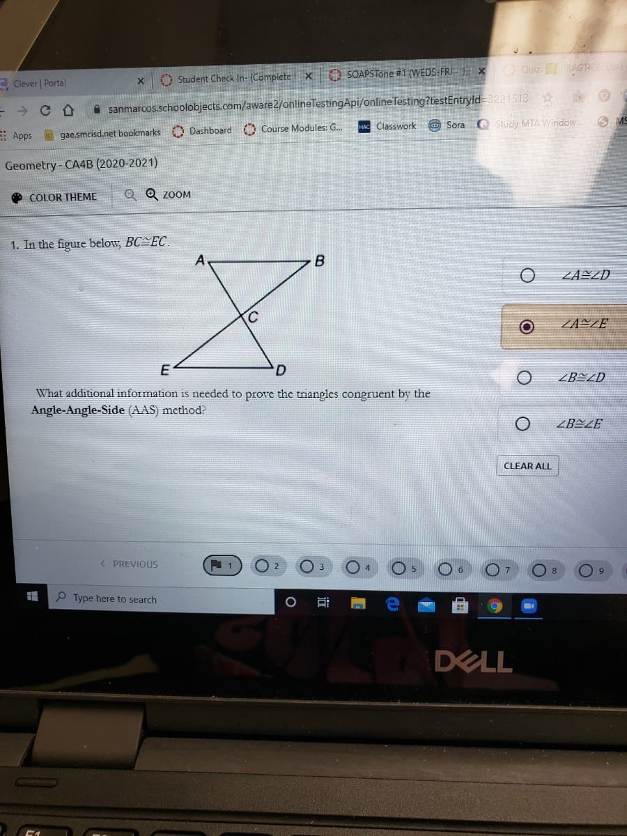 C Clever | Portal
O Student Check In- (Complete x 0 SOAPSTone #1 (WEDS-FRI-1 X Quiz:PRAGTCE Unit
A sanmarcos.schoolobjects.com/aware2/onlineTestingApi/onlineTesting?testEntryld 3221513
A MS
HAC Classwork O Sora O Study MTA Window..
E Apps gae.smcisd.net bookmarks Dashboard Course Modules: G.
Geometry-CA4B (2020-2021)
Q Q ZOOM
COLOR THEME
1. In the figure below, BC EC
ZAZZD
ZANZE
D.
ZBEZD
What additional information is needed to prove the triangles congruent by the
Angle-Angle-Side (AAS) method?
ZBEZE
CLEAR ALL
( PREVIOUS
P Type here to search
DELL
