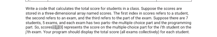 Write a code that calculates the total score for students in a class. Suppose the scores are
stored in a three-dimensional array named scores. The first index in scores refers to a student,
the second refers to an exam, and the third refers to the part of the exam. Suppose there are 7
students, 5 exams, and each exam has two parts-the multiple choice part and the programming
part. So, scores[i][[0) represents the score on the multiple-choice part for the i'th student on the
j'th exam. Your program should display the total score (all exams collectively) for each student.
