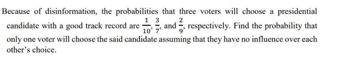 Because of disinformation, the probabilities that three voters will choose a presidential
1 3
and G
respectively. Find the probability that
candidate with a good track record are
10' 7'
only one voter will choose the said candidate assuming that they have no influence over each
other's choice.
