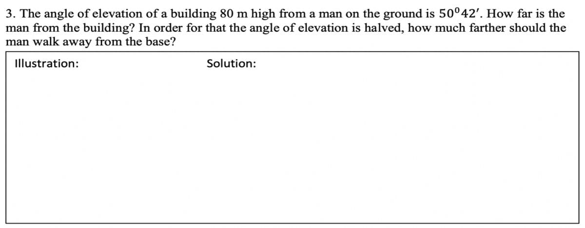 3. The angle of elevation of a building 80 m high from a man on the ground is 50°42'. How far is the
man from the building? In order for that the angle of elevation is halved, how much farther should the
man walk away from the base?
Illustration:
Solution:

