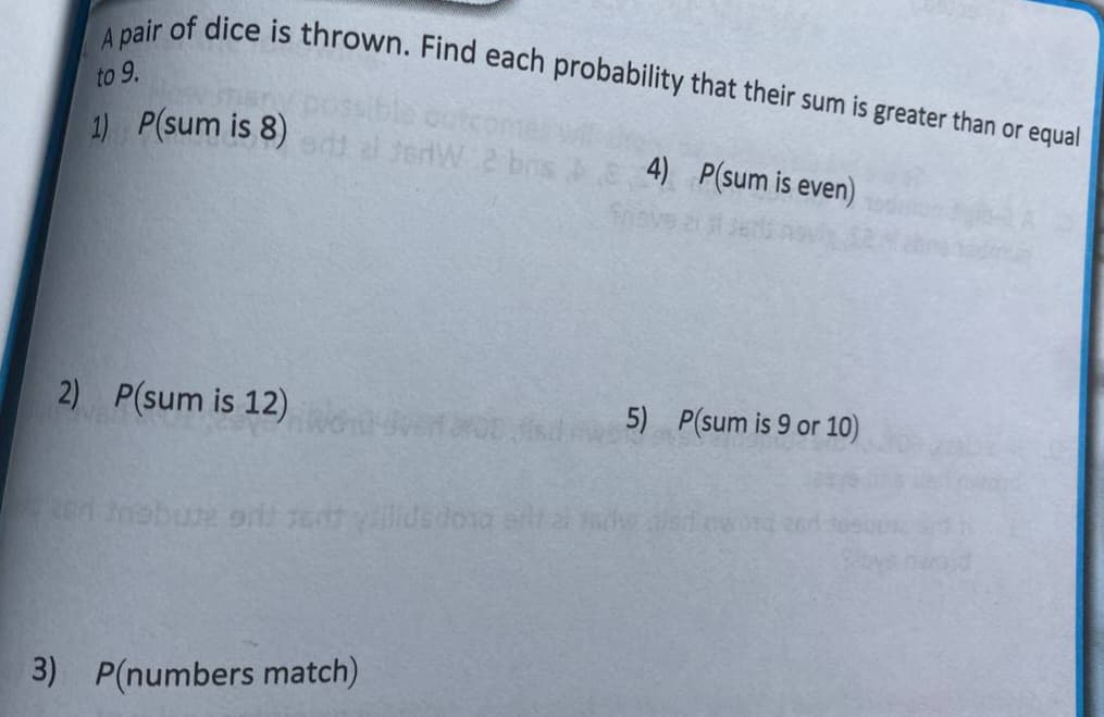 A pair of dice is thrown. Find each probability that their sum is greater than or equal
to 9.
1) P(sum is 8)d
4) P(sum is even)
Suq 2 MP
2) P(sum is 12)
5) P(sum is 9 or 10)
3) P(numbers match)
