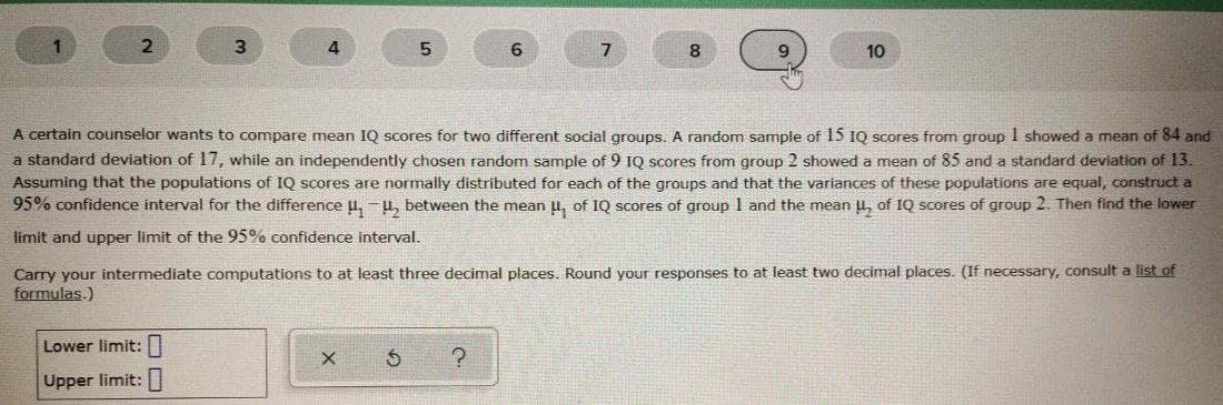 1
3.
4
7
8.
10
A certain counselor wants to compare mean IQ scores for two different social groups.. A random sample of 15 1Q scores from group I showed a mean of 84 and
a standard deviation of 17, while an independently chosen random sample of 9 1Q scores from group 2 showed a mean of 85 and a standard deviation of 13
Assuming that the populations of IQ scores are normally distributed for each of the groups and that the variances of these populations are equal, construct a
95% confidence interval for the difference u, -u, between the mean u, of IQ scores of group 1 and the mean u, of IQ scores of group 2. Then find the lower
limit and upper limit of the 95% confidence interval.
Carry your intermediate computations to at least three decimal places. Round your responses to at least two decimal places. (If necessary, consult a list of
formulas.)
Lower limit:||
Upper limit:
