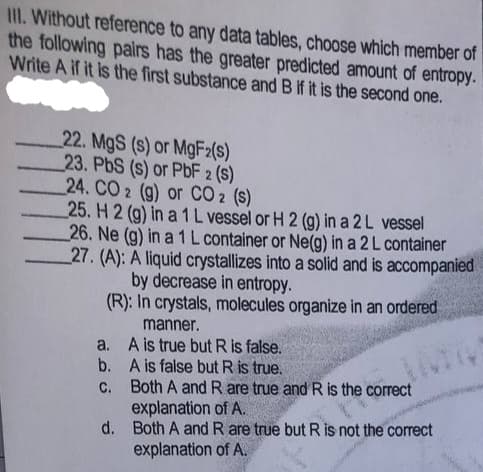 III. Without reference to any data tables, choose which member of
the following pairs has the greater predicted amount of entropy.
Write A if it is the first substance and B if it is the second one.
22. MgS (s) or MgF2(s)
23. PbS (s) or PbF 2 (s)
24. CO 2 (g) or CO 2 (s)
25. H 2 (g) in a 1 L vessel or H 2 (g) in a 2L vessel
26. Ne (g) in a 1 L container or Ne(g) in a 2 L container
27. (A): A liquid crystallizes into a solid and is accompanied
by decrease in entropy.
(R): In crystals, molecules organize in an ordered
manner.
a. A is true but R is false.
b. A is false but R is true.
C. Both A and R are true and R is the correct
explanation of A.
d. Both A and R are true but R is not the correct
explanation of A.
