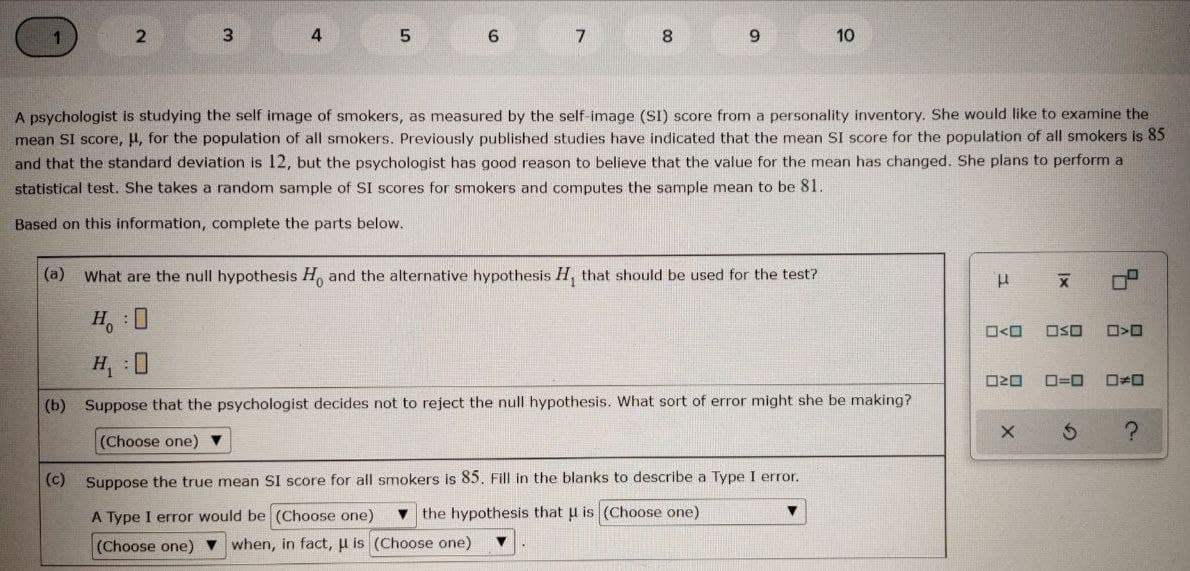 2
6.
8
9.
10
A psychologist is studying the self image of smokers, as measured by the self-image (SI) score from a personality inventory. She would like to examine the
mean SI score, µ, for the population of all smokers. Previously published studies have indicated that the mean SI score for the population of all smokers is 85
and that the standard deviation is 12, but the psychologist has good reason to believe that the value for the mean has changed. She plans to perform a
statistical test. She takes a random sample of SI scores for smokers and computes the sample mean to be 81.
Based on this information, complete the parts below.
(a)
What are the null hypothesis H, and the alternative hypothesis H, that should be used for the test?
H, :0
OSO
H, :0
O20
O=0
(b) Suppose that the psychologist decides not to reject the null hypothesis. What sort of error might she be making?
(Choose one) ▼
(c) Suppose the true mean SI score for all smokers is 85. Fill in the blanks to describe a Type I error,
A Type I error would be (Choose one)
v the hypothesis that u is (Choose one)
(Choose one) v when, in fact, u is (Choose one)
