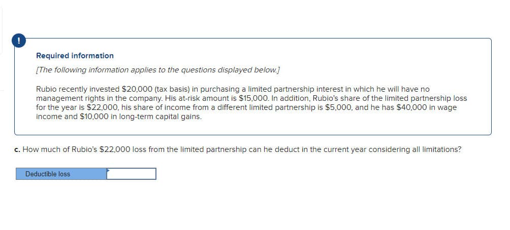 !
Required information
[The following information applies to the questions displayed below.]
Rubio recently invested $20,000 (tax basis) in purchasing a limited partnership interest in which he will have no
management rights in the company. His at-risk amount is $15,000. In addition, Rubio's share of the limited partnership loss
for the year is $22,000, his share of income from a different limited partnership is $5,000, and he has $40,000 in wage
income and $10,000 in long-term capital gains.
c. How much of Rubio's $22,000 loss from the limited partnership can he deduct in the current year considering all limitations?
Deductible loss