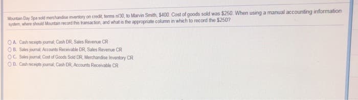 Mountain Day Spa sold merchandise inventory on credit, terms n/30, to Marvin Smith, $400. Cost of goods sold was $250. When using a manual accounting information
system, where should Mountain record this transaction, and what is the appropriate column in which to record the $250?
OA. Cash receipts journal, Cash DR, Sales Revenue CR
OB. Sales journal, Accounts Receivable DR, Sales Revenue CR
OC. Sales journal; Cost of Goods Sold DR, Merchandise Inventory CR
OD. Cash receipts journal; Cash DR, Accounts Receivable CR