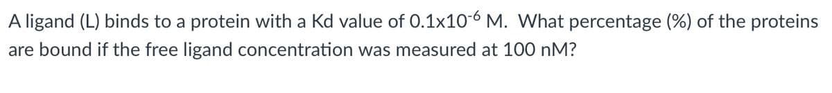 A ligand (L) binds to a protein with a Kd value of 0.1x10-6 M. What percentage (%) of the proteins
are bound if the free ligand concentration was measured at 100 nM?