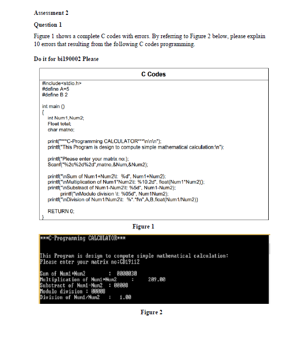 Assessment 2
Question 1
Figure 1 shows a complete C codes with erors. By referring to Figure 2 below, please explain
10 errors that resulting from the following C codes programming.
Do it for bil90002 Please
C Codes
#include<stdio.h>
#define A=5
#define B2
int main ()
{
int Num1,Num2;
Float total;
char matno;
printi("This Program is design to compute simple mathematical calculation:In"):
printi("Please enter your matrix no:);
Scanf("%2c%2d%2d",matno,&Num,&Num2);
printf("nSum of Num1+Num2\t %d". Num1+Num2):
printf("nMultiplication of Num1'Num2: %10.2d", float(Num1"Num2));
printf("nSubstract of Num1-Num2\t: %5d", Num1-Num2):
printf("InModulo division It: %05d", Num1Num2);
printf("nDivision of Num1/Num2\t: %*.*fn",A,B.float(Num1/Num2))
RETURN O;
Figure 1
***C-Progranning CALCULATOR***
This Progran is design to compute simple nathenatical calculation:
Please enter your natrix no:CD19112
Sun of Nuni +Nun2
Multiplicat ion of Numi*Nun2
Substract of Nun1-Nun2 : 0008
Modulo division : 00088
Division of Nuni/Nun2
:
209.00
1.00
Figure 2
