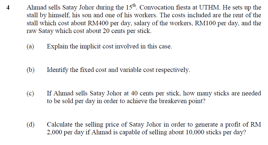 Ahmad sells Satay Johor during the 15th. Convocation fiesta at UTHM. He sets up the
stall by himself, his son and one of his workers. The costs included are the rent of the
stall which cost about RM400 per day, salary of the workers, RM100 per day, and the
raw Satay which cost about 20 cents per stick.
(a)
Explain the implicit cost involved in this case.
(b)
Identify the fixed cost and variable cost respectively.
If Ahmad sells Satay Johor at 40 cents per stick, how many sticks are needed
to be sold per day in order to achieve the breakeven point?
(c)
(d)
Calculate the selling price of Satay Johor in order to generate a profit of RM
2,000 per day if Ahmad is capable of selling about 10,000 sticks per day?
4)
