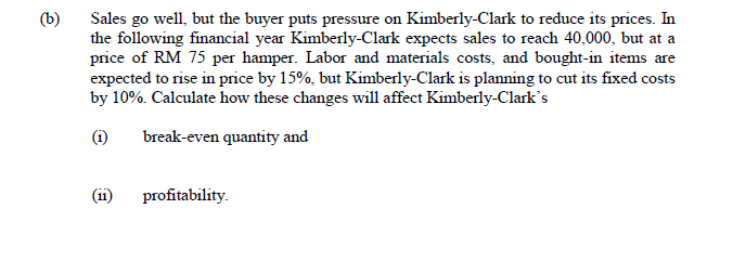 (b)
Sales go well, but the buyer puts pressure on Kimberly-Clark to reduce its prices. In
the following financial year Kimberly-Clark expects sales to reach 40,000, but at a
price of RM 75 per hamper. Labor and materials costs, and bought-in items are
expected to rise in price by 15%, but Kimberly-Clark is planning to cut its fixed costs
by 10%. Calculate how these changes will affect Kimberly-Clark's
(i)
break-even quantity and
(ii)
profitability.
