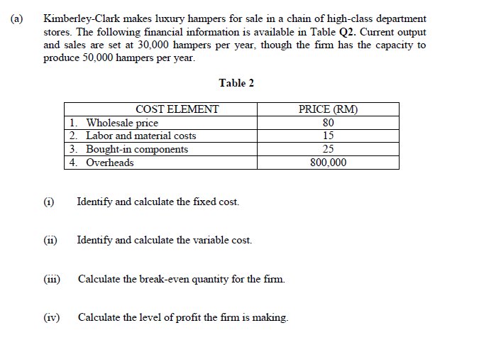 (a)
Kimberley-Clark makes luxury hampers for sale in a chain of high-class department
stores. The following financial information is available in Table Q2. Current output
and sales are set at 30,000 hampers per year, though the fim has the capacity to
produce 50,000 hampers per year.
Table 2
COST ELEMENT
PRICE (RM)
1. Wholesale price
2. Labor and material costs
3. Bought-in components
4. Overheads
80
15
25
800,000
(i)
Identify and calculate the fixed cost.
(11)
Identify and calculate the variable cost.
(111)
Calculate the break-even quantity for the firm.
(iv)
Calculate the level of profit the firm is making.
