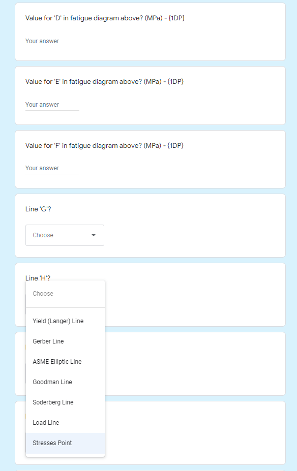 Value for 'D' in fatigue diagram above? (MPa) - (1DP}
Your answer
Value for 'E' in fatigue diagram above? (MPa) - (1DP}
Your answer
Value for 'F' in fatigue diagram above? (MPa) - {1DP}
Your answer
Line 'G'?
Choose
Line 'H'?
Choose
Yield (Langer) Line
Gerber Line
ASME Eliptic Line
Goodman Line
Soderberg Line
Load Line
Stresses Point
