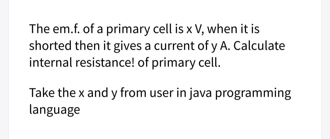 The em.f. of a primary cell is x V, when it is
shorted then it gives a current of y A. Calculate
internal resistance! of primary cell.
Take the x and y from user in java programming
language
