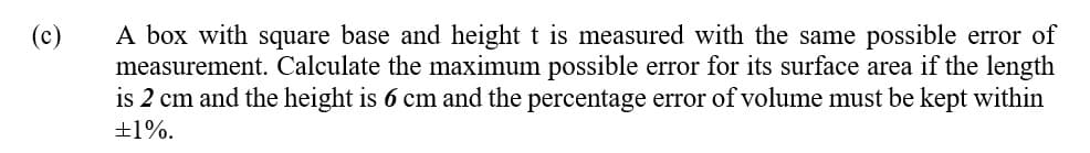 A box with square base and height t is measured with the same possible error of
measurement. Calculate the maximum possible error for its surface area if the length
is 2 cm and the height is 6 cm and the percentage error of volume must be kept within
+1%.
(c)
