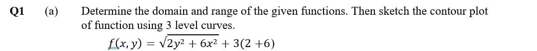 (а)
Determine the domain and range of the given functions. Then sketch the contour plot
of function using 3 level curves.
Q1
f(x, y) = v2y? + 6x? + 3(2 +6)
