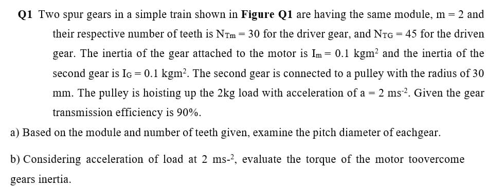 Q1 Two spur gears in a simple train shown in Figure Q1 are having the same module, m = 2 and
their respective number of teeth is NTm = 30 for the driver gear, and NTG = 45 for the driven
gear. The inertia of the gear attached to the motor is Im = 0.1 kgm? and the inertia of the
second gear is IG = 0.1 kgm?. The second gear is connected to a pulley with the radius of 30
mm. The pulley is hoisting up the 2kg load with acceleration of a = 2 ms2. Given the gear
transmission efficiency is 90%.
a) Based on the module and number of teeth given, examine the pitch diameter of eachgear.
b) Considering acceleration of load at 2 ms-2, evaluate the torque of the motor toovercome
gears inertia.
