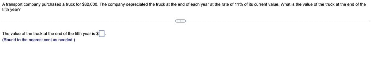 A transport company purchased a truck for $82,000. The company depreciated the truck at the end of each year at the rate of 11% of its current value. What is the value of the truck at the end of the
fifth year?
The value of the truck at the end of the fifth year is $
(Round to the nearest cent as needed.)
...