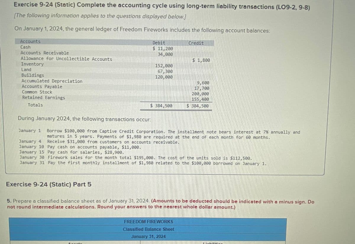 Exercise 9-24 (Static) Complete the accounting cycle using long-term liability transactions (LO9-2, 9-8)
[The following information applies to the questions displayed below.]
On January 1, 2024, the general ledger of Freedom Fireworks includes the following account balances:
Accounts
Cash
Accounts Receivable
Allowance for Uncollectible Accounts
Inventory
Land
Buildings
Accumulated Depreciation
Accounts Payable
Common Stock
Retained Earnings
Totals
During January 2024, the following transactions occur:
Debit
$ 11, 200
34,000
Exercise 9-24 (Static) Part 5
152,000
67,300
120,000
$ 384,500
Aposto
Credit
January 1
January 4
January 10 Pay cash on accounts payable, $11,000.
January 15 Pay cash for salaries, $28,900.
January 30 Firework sales for the month total $195,000. The cost of the units sold is $112,500.
January 31 Pay the first monthly installment of $1,980 related to the $100,000 borrowed on January 1.
Borrow $100,000 from Captive Credit Corporation. The installment note bears interest at 7% annually and
matures in 5 years. Payments of $1,980 are required at the end of each month for 60 months.
Receive $31,000 from customers on accounts receivable.
$ 1,800
9,600
17,700
200,000
155,400
$ 384,500
FREEDOM FIREWORKS
Classified Balance Sheet
January 31, 2024
5. Prepare a classified balance sheet as of January 31, 2024. (Amounts to be deducted should be indicated with a minus sign. Do
not round intermediate calculations. Round your answers to the nearest whole dollar amount.)
Liabilitio