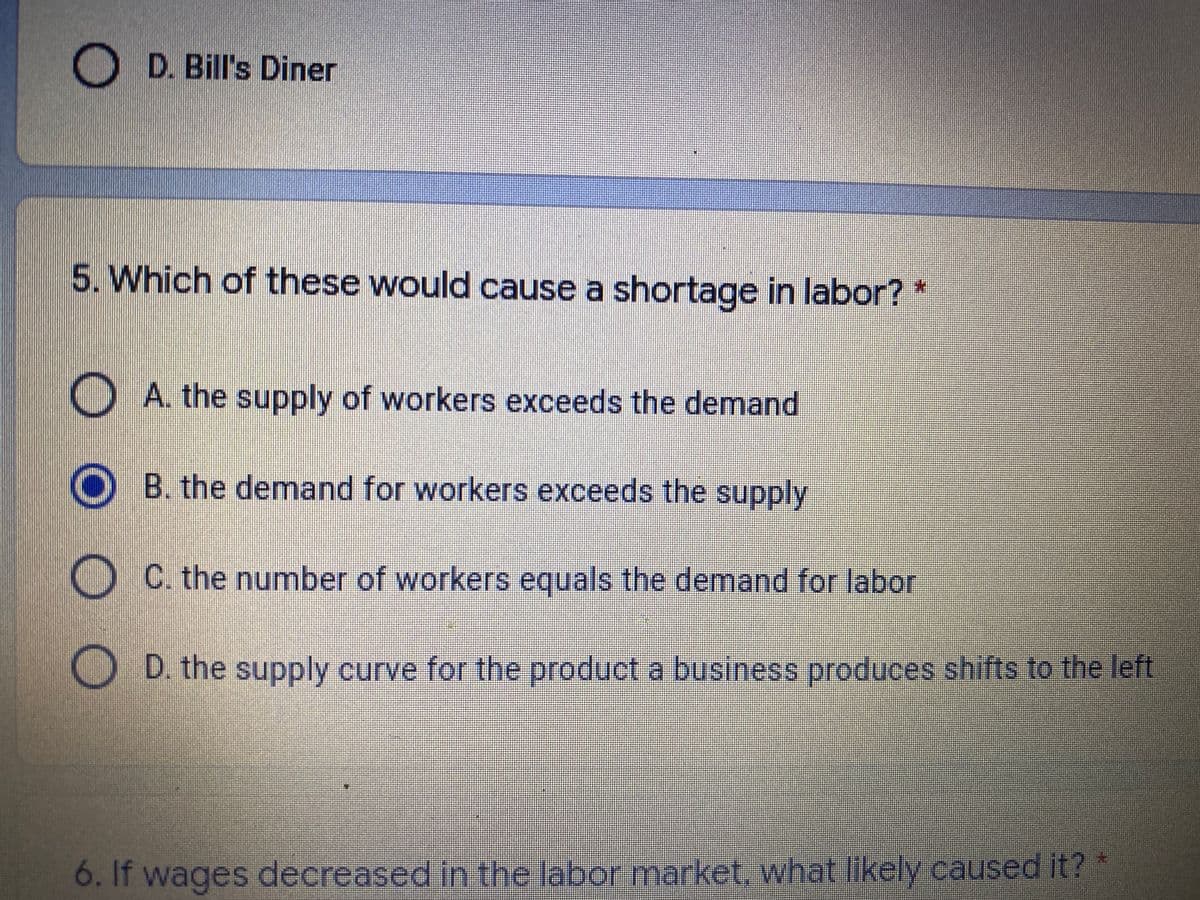 D. Bill's Diner
5. Which of these would cause a shortage in labor? *
A. the supply of workers exceeds the demand
O B. the demand for workers exceeds the supply
O C. the number of workers equals the demand for labor
O D. the supply curve for the product a business produces shifts to the left
6. If wages decreased in the labor market, what likely caused it?
