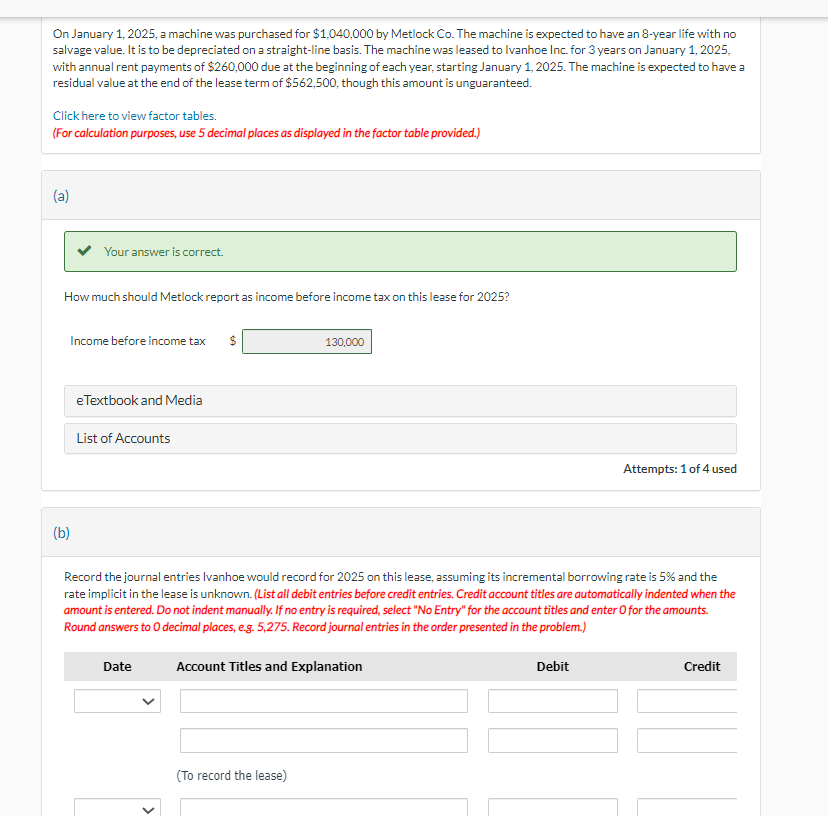 On January 1, 2025, a machine was purchased for $1,040,000 by Metlock Co. The machine is expected to have an 8-year life with no
salvage value. It is to be depreciated on a straight-line basis. The machine was leased to Ivanhoe Inc. for 3 years on January 1, 2025,
with annual rent payments of $260,000 due at the beginning of each year, starting January 1, 2025. The machine is expected to have a
residual value at the end of the lease term of $562,500, though this amount is unguaranteed.
Click here to view factor tables.
(For calculation purposes, use 5 decimal places as displayed in the factor table provided.)
(a)
Your answer is correct.
How much should Metlock report as income before income tax on this lease for 2025?
Income before income tax $
(b)
eTextbook and Media
List of Accounts
Date
130,000
Record the journal entries Ivanhoe would record for 2025 on this lease, assuming its incremental borrowing rate is 5% and the
rate implicit in the lease is unknown. (List all debit entries before credit entries. Credit account titles are automatically indented when the
amount is entered. Do not indent manually. If no entry is required, select "No Entry" for the account titles and enter O for the amounts.
Round answers to O decimal places, e.g. 5,275. Record journal entries in the order presented in the problem.)
Account Titles and Explanation
(To record the lease)
Attempts: 1 of 4 used
Debit
Credit