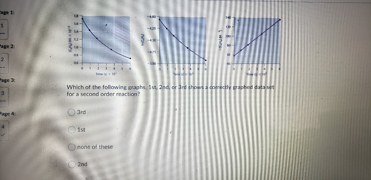 age 1:
1.8
140 1
4.00
1
120 -
-4.25
100 -
-4.50-
80 -
Page 2:
4.75-
0.8
60
0.6
-S.00
1
2
2
34 S
2 3
4
6
Time (s) X 10
Time (s) x 10
Time (s) X10
Page 3:
Which of the following graphs, 1st. 2nd, or 3rd shows a correctly graphed data set
3
for a second order reaction?
Page 4:
3rd
4
1st
none of these
2nd
01 x (W) PH5

