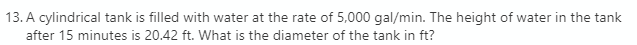 13. A cylindrical tank is filled with water at the rate of 5,000 gal/min. The height of water in the tank
after 15 minutes is 20.42 ft. What is the diameter of the tank in ft?
