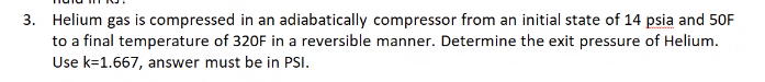 3. Helium gas is compressed in an adiabatically compressor from an initial state of 14 psia and 50F
to a final temperature of 320F in a reversible manner. Determine the exit pressure of Helium.
Use k=1.667, answer must be in PSI.
