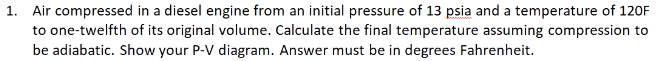 1. Air compressed in a diesel engine from an initial pressure of 13 psia and a temperature of 120F
to one-twelfth of its original volume. Calculate the final temperature assuming compression to
be adiabatic. Show your P-V diagram. Answer must be in degrees Fahrenheit.
