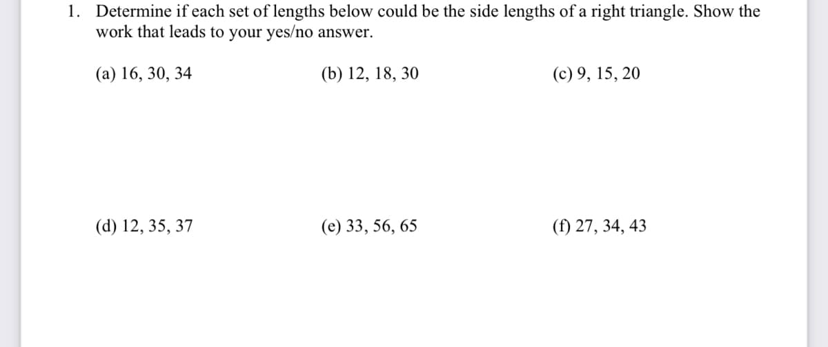 1. Determine if each set of lengths below could be the side lengths of a right triangle. Show the
work that leads to your yes/no answer.
(a) 16, 30, 34
(b) 12, 18, 30
(c) 9, 15, 20
(d) 12, 35, 37
(e) 33, 56, 65
(f) 27, 34, 43
