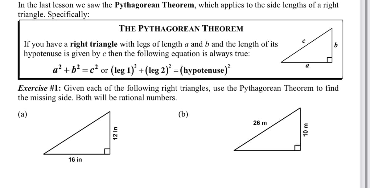 In the last lesson we saw the Pythagorean Theorem, which applies to the side lengths of a right
triangle. Specifically:
THE PYTHAGOREAN THEOREM
If you have a right triangle with legs of length a and b and the length of its
hypotenuse is given by c then the following equation is always true:
b
a² + b? = c² or (leg 1)* +(leg 2)* = (hypotenuse)
a
Exercise #1: Given each of the following right triangles, use the Pythagorean Theorem to find
the missing side. Both will be rational numbers.
(a)
(b)
26 m
16 in
12 in
10 m
