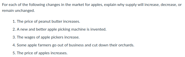 For each of the following changes in the market for apples, explain why supply will increase, decrease, or
remain unchanged.
1. The price of peanut butter increases.
2. A new and better apple picking machine is invented.
3. The wages of apple pickers increase.
4. Some apple farmers go out of business and cut down their orchards.
5. The price of apples increases.
