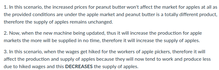 1. In this scenario, the increased prices for peanut butter won't affect the market for apples at all as
the provided conditions are under the apple market and peanut butter is a totally different product,
therefore the supply of apples remains unchanged.
2. Now, when the new machine being updated, thus it will increase the production for apple
markets the more will be supplied in no time, therefore it will increase the supply of apples.
3. In this scenario, when the wages get hiked for the workers of apple pickers, therefore it will
affect the production and supply of apples because they will now tend to work and produce less
due to hiked wages and this DECREASES the supply of apples.
