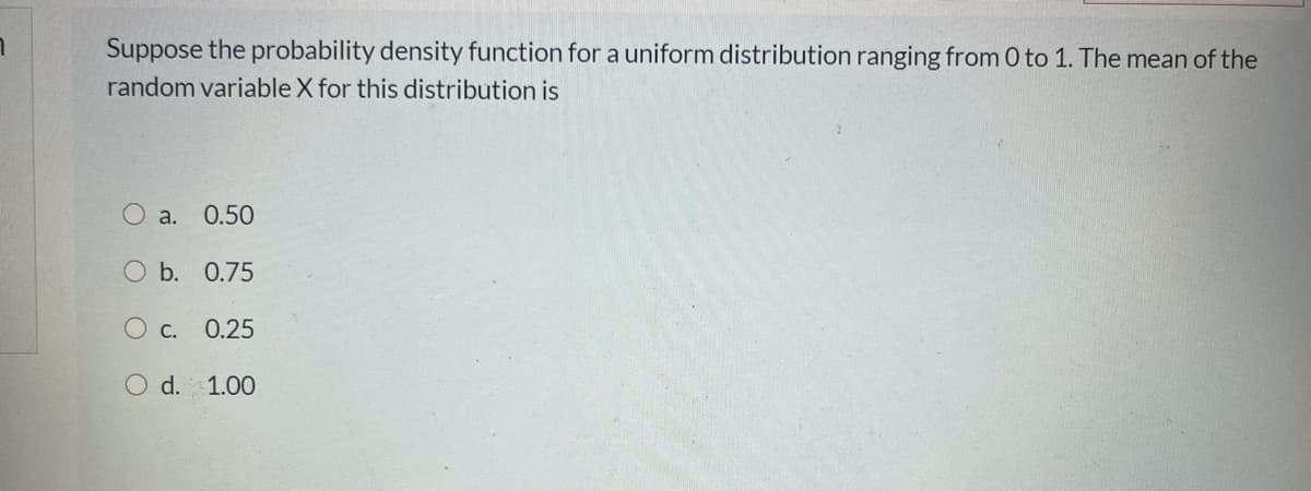 Suppose the probability density function for a uniform distribution ranging from 0 to 1. The mean of the
random variable X for this distribution is
O a.
0.50
O b. 0.75
Ос. 0.25
d. 1.00
