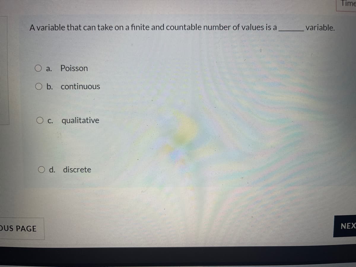 Time
A variable that can take on a finite and countable number of values is a
variable.
O a. Poisson
O b. continuous
O c. qualitative
d. discrete
DUS PAGE
NEX
