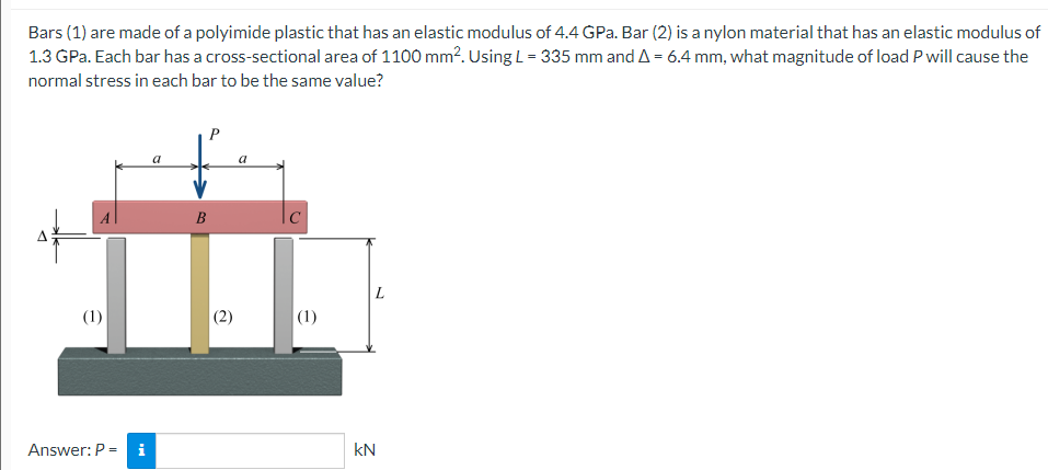 Bars (1) are made of a polyimide plastic that has an elastic modulus of 4.4 GPa. Bar (2) is a nylon material that has an elastic modulus of
1.3 GPa. Each bar has a cross-sectional area of 1100 mm². Using L=335 mm and A = 6.4 mm, what magnitude of load P will cause the
normal stress in each bar to be the same value?
a
(1)
Answer: P = i
B
C
(1)
kN