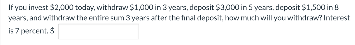 If you invest $2,000 today, withdraw $1,000 in 3 years, deposit $3,000 in 5 years, deposit $1,500 in 8
years, and withdraw the entire sum 3 years after the final deposit, how much will you withdraw? Interest
is 7 percent. $