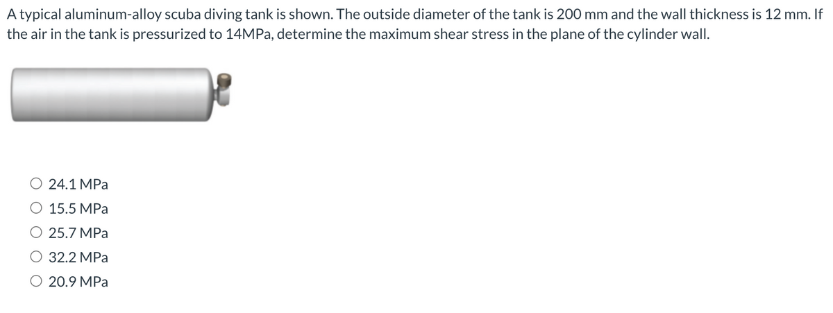 A typical aluminum-alloy scuba diving tank is shown. The outside diameter of the tank is 200 mm and the wall thickness is 12 mm. If
the air in the tank is pressurized to 14MPa, determine the maximum shear stress in the plane of the cylinder wall.
24.1 MPa
15.5 MPa
25.7 MPa
32.2 MPa
20.9 MPa