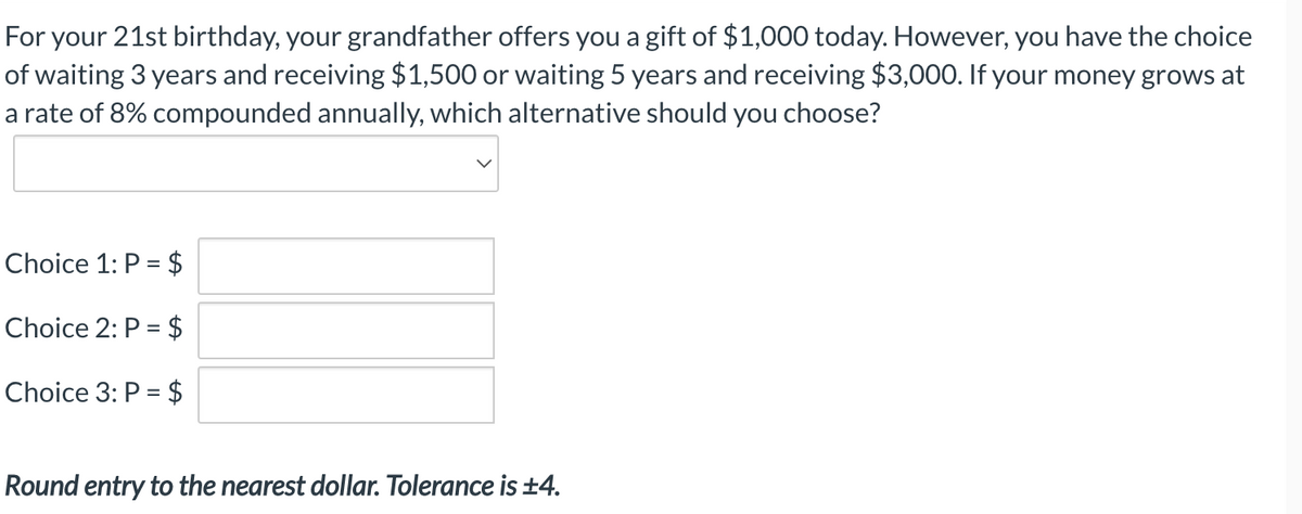 For your 21st birthday, your grandfather offers you a gift of $1,000 today. However, you have the choice
of waiting 3 years and receiving $1,500 or waiting 5 years and receiving $3,000. If your money grows at
a rate of 8% compounded annually, which alternative should you choose?
Choice 1: P = $
Choice 2: P = $
Choice 3: P = $
Round entry to the nearest dollar. Tolerance is ±4.