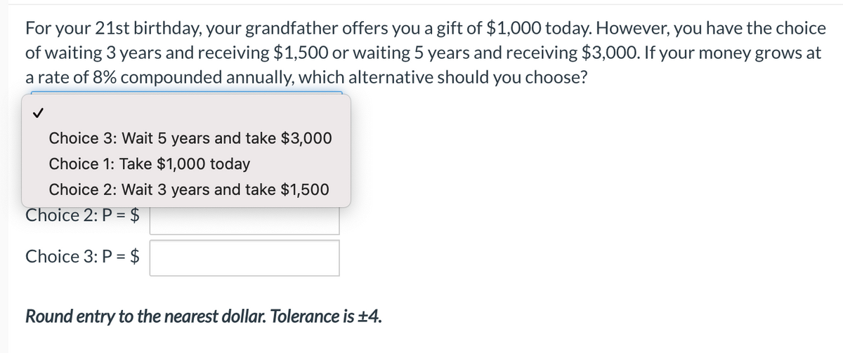 For your 21st birthday, your grandfather offers you a gift of $1,000 today. However, you have the choice
of waiting 3 years and receiving $1,500 or waiting 5 years and receiving $3,000. If your money grows at
a rate of 8% compounded annually, which alternative should you choose?
Choice 3: Wait 5 years and take $3,000
Choice 1: Take $1,000 today
Choice 2: Wait 3 years and take $1,500
Choice 2: P = $
Choice 3: P = $
Round entry to the nearest dollar. Tolerance is ±4.