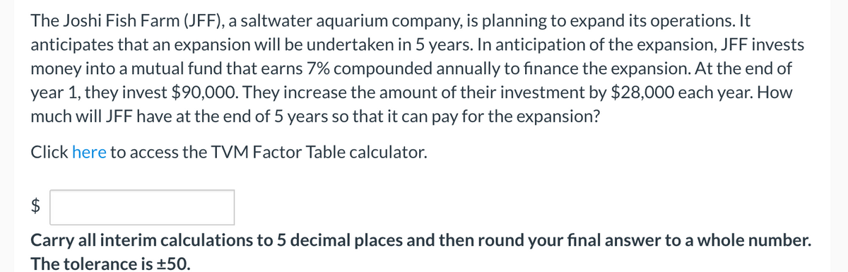 The Joshi Fish Farm (JFF), a saltwater aquarium company, is planning to expand its operations. It
anticipates that an expansion will be undertaken in 5 years. In anticipation of the expansion, JFF invests
money into a mutual fund that earns 7% compounded annually to finance the expansion. At the end of
year 1, they invest $90,000. They increase the amount of their investment by $28,000 each year. How
much will JFF have at the end of 5 years so that it can pay for the expansion?
Click here to access the TVM Factor Table calculator.
Carry all interim calculations to 5 decimal places and then round your final answer to a whole number.
The tolerance is ±50.